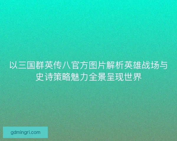 以三国群英传八官方图片解析英雄战场与史诗策略魅力全景呈现世界