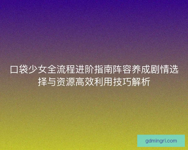 口袋少女全流程进阶指南阵容养成剧情选择与资源高效利用技巧解析