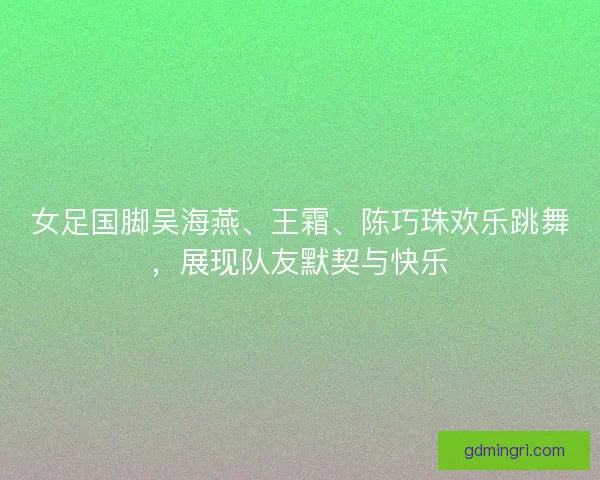 女足国脚吴海燕、王霜、陈巧珠欢乐跳舞，展现队友默契与快乐