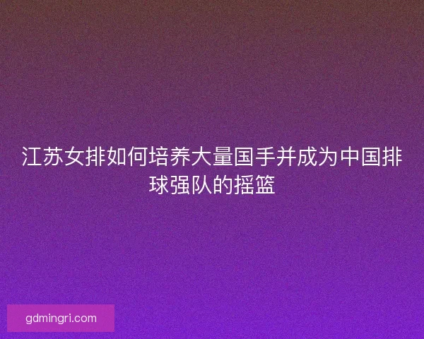 江苏女排如何培养大量国手并成为中国排球强队的摇篮
